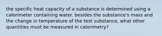 the specific heat capacity of a substance is determined using a calorimeter containing water. besides the substance's mass and the change in temperature of the test substance, what other quantities must be measured in calorimetry?