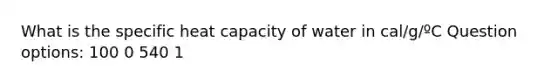 What is the specific heat capacity of water in cal/g/ºC Question options: 100 0 540 1