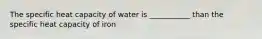 The specific heat capacity of water is ___________ than the specific heat capacity of iron