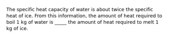 The specific heat capacity of water is about twice the specific heat of ice. From this information, the amount of heat required to boil 1 kg of water is _____ the amount of heat required to melt 1 kg of ice.