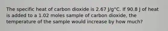 The specific heat of carbon dioxide is 2.67 J/g°C. If 90.8 J of heat is added to a 1.02 moles sample of carbon dioxide, the temperature of the sample would increase by how much?