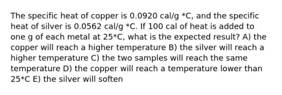 The specific heat of copper is 0.0920 cal/g *C, and the specific heat of silver is 0.0562 cal/g *C. If 100 cal of heat is added to one g of each metal at 25*C, what is the expected result? A) the copper will reach a higher temperature B) the silver will reach a higher temperature C) the two samples will reach the same temperature D) the copper will reach a temperature lower than 25*C E) the silver will soften