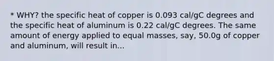 * WHY? the specific heat of copper is 0.093 cal/gC degrees and the specific heat of aluminum is 0.22 cal/gC degrees. The same amount of energy applied to equal masses, say, 50.0g of copper and aluminum, will result in...