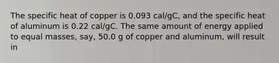 The specific heat of copper is 0.093 cal/gC, and the specific heat of aluminum is 0.22 cal/gC. The same amount of energy applied to equal masses, say, 50.0 g of copper and aluminum, will result in