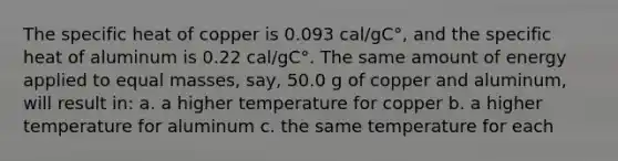 The specific heat of copper is 0.093 cal/gC°, and the specific heat of aluminum is 0.22 cal/gC°. The same amount of energy applied to equal masses, say, 50.0 g of copper and aluminum, will result in: a. a higher temperature for copper b. a higher temperature for aluminum c. the same temperature for each