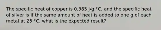 The specific heat of copper is 0.385 J/g °C, and the specific heat of silver is If the same amount of heat is added to one g of each metal at 25 °C, what is the expected result?