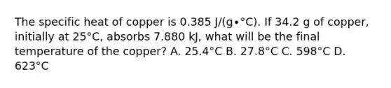 The specific heat of copper is 0.385 J/(g∙°C). If 34.2 g of copper, initially at 25°C, absorbs 7.880 kJ, what will be the final temperature of the copper? A. 25.4°C B. 27.8°C C. 598°C D. 623°C