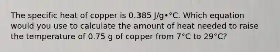 The specific heat of copper is 0.385 J/g•°C. Which equation would you use to calculate the amount of heat needed to raise the temperature of 0.75 g of copper from 7°C to 29°C?