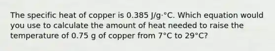 The specific heat of copper is 0.385 J/g·°C. Which equation would you use to calculate the amount of heat needed to raise the temperature of 0.75 g of copper from 7°C to 29°C?