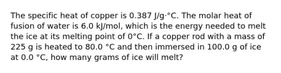 The specific heat of copper is 0.387 J/g·°C. The molar heat of fusion of water is 6.0 kJ/mol, which is the energy needed to melt the ice at its melting point of 0°C. If a copper rod with a mass of 225 g is heated to 80.0 °C and then immersed in 100.0 g of ice at 0.0 °C, how many grams of ice will melt?