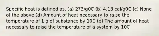 Specific heat is defined as. (a) 273/g0C (b) 4.18 cal/g0C (c) None of the above (d) Amount of heat necessary to raise the temperature of 1 g of substance by 10C (e) The amount of heat necessary to raise the temperature of a system by 10C