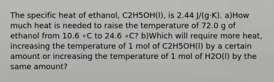 The specific heat of ethanol, C2H5OH(l), is 2.44 J/(g⋅K). a)How much heat is needed to raise the temperature of 72.0 g of ethanol from 10.6 ∘C to 24.6 ∘C? b)Which will require more heat, increasing the temperature of 1 mol of C2H5OH(l) by a certain amount or increasing the temperature of 1 mol of H2O(l) by the same amount?