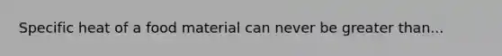 Specific heat of a food material can never be greater than...