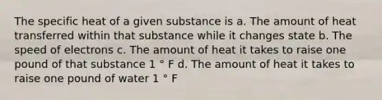 The specific heat of a given substance is a. The amount of heat transferred within that substance while it changes state b. The speed of electrons c. The amount of heat it takes to raise one pound of that substance 1 ° F d. The amount of heat it takes to raise one pound of water 1 ° F