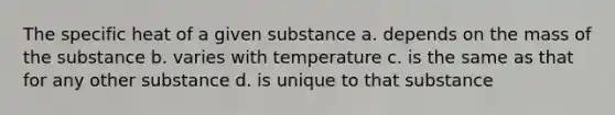 The specific heat of a given substance a. depends on the mass of the substance b. varies with temperature c. is the same as that for any other substance d. is unique to that substance