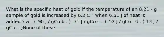 What is the specific heat of gold if the temperature of an 8.21 - g sample of gold is increased by 6.2 C ° when 6.51 J of heat is added ? a . ) .90 J / gCo b . ) .71 J / gCo c . ) .52 J / gCo . d . ) 13 J / gC e . )None of these