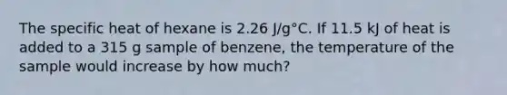 The specific heat of hexane is 2.26 J/g°C. If 11.5 kJ of heat is added to a 315 g sample of benzene, the temperature of the sample would increase by how much?