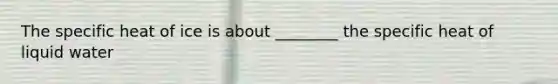 The specific heat of ice is about ________ the specific heat of liquid water