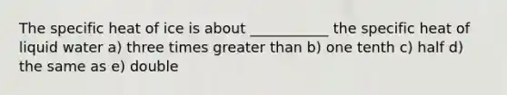 The specific heat of ice is about ___________ the specific heat of liquid water a) three times greater than b) one tenth c) half d) the same as e) double