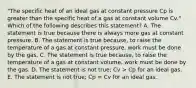 "The specific heat of an ideal gas at constant pressure Cp is greater than the specific heat of a gas at constant volume Cv." Which of the following describes this statement? A. The statement is true because there is always more gas at constant pressure. B. The statement is true because, to raise the temperature of a gas at constant pressure, work must be done by the gas. C. The statement is true because, to raise the temperature of a gas at constant volume, work must be done by the gas. D. The statement is not true; Cv > Cp for an ideal gas. E. The statement is not true; Cp = Cv for an ideal gas.