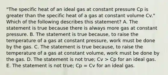 "The specific heat of an ideal gas at constant pressure Cp is greater than the specific heat of a gas at constant volume Cv." Which of the following describes this statement? A. The statement is true because there is always more gas at constant pressure. B. The statement is true because, to raise the temperature of a gas at constant pressure, work must be done by the gas. C. The statement is true because, to raise the temperature of a gas at constant volume, work must be done by the gas. D. The statement is not true; Cv > Cp for an ideal gas. E. The statement is not true; Cp = Cv for an ideal gas.