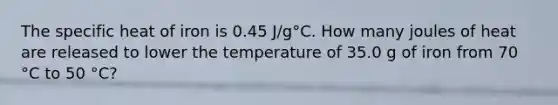 The specific heat of iron is 0.45 J/g°C. How many joules of heat are released to lower the temperature of 35.0 g of iron from 70 °C to 50 °C?