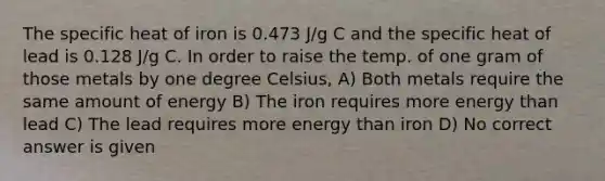 The specific heat of iron is 0.473 J/g C and the specific heat of lead is 0.128 J/g C. In order to raise the temp. of one gram of those metals by one degree Celsius, A) Both metals require the same amount of energy B) The iron requires more energy than lead C) The lead requires more energy than iron D) No correct answer is given