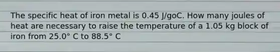 The specific heat of iron metal is 0.45 J/goC. How many joules of heat are necessary to raise the temperature of a 1.05 kg block of iron from 25.0° C to 88.5° C