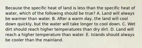 Because the specific heat of land is less than the specific heat of water, which of the following should be true? A. Land will always be warmer than water. B. After a warm day, the land will cool down quickly, but the water will take longer to cool down. C. Wet dirt should reach higher temperatures than dry dirt. D. Land will reach a higher temperature than water. E. Islands should always be cooler than the mainland.