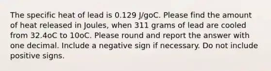 The specific heat of lead is 0.129 J/goC. Please find the amount of heat released in Joules, when 311 grams of lead are cooled from 32.4oC to 10oC. Please round and report the answer with one decimal. Include a negative sign if necessary. Do not include positive signs.