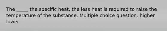 The _____ the specific heat, the less heat is required to raise the temperature of the substance. Multiple choice question. higher lower