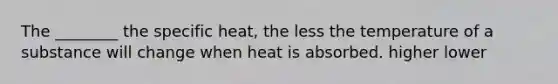 The ________ the specific heat, the less the temperature of a substance will change when heat is absorbed. higher lower