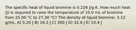 The specific heat of liquid bromine is 0.226 J/g-K. How much heat (J) is required to raise the temperature of 10.0 mL of bromine from 25.00 °C to 27.30 °C? The density of liquid bromine: 3.12 g/mL. A) 5.20 J B) 16.2 J C) 300 J D) 32.4 J E) 10.4 J