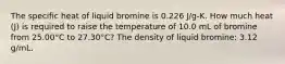 The specific heat of liquid bromine is 0.226 J/g-K. How much heat (J) is required to raise the temperature of 10.0 mL of bromine from 25.00°C to 27.30°C? The density of liquid bromine: 3.12 g/mL.