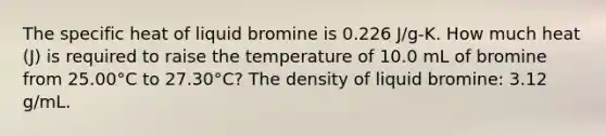 The specific heat of liquid bromine is 0.226 J/g-K. How much heat (J) is required to raise the temperature of 10.0 mL of bromine from 25.00°C to 27.30°C? The density of liquid bromine: 3.12 g/mL.