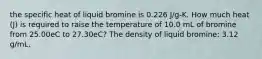 the specific heat of liquid bromine is 0.226 J/g-K. How much heat (J) is required to raise the temperature of 10.0 mL of bromine from 25.00eC to 27.30eC? The density of liquid bromine: 3.12 g/mL.