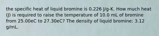 the specific heat of liquid bromine is 0.226 J/g-K. How much heat (J) is required to raise the temperature of 10.0 mL of bromine from 25.00eC to 27.30eC? The density of liquid bromine: 3.12 g/mL.