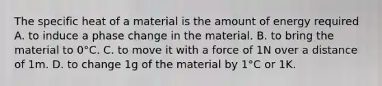 The specific heat of a material is the amount of energy required A. to induce a phase change in the material. B. to bring the material to 0°C. C. to move it with a force of 1N over a distance of 1m. D. to change 1g of the material by 1°C or 1K.