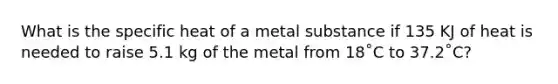 What is the specific heat of a metal substance if 135 KJ of heat is needed to raise 5.1 kg of the metal from 18˚C to 37.2˚C?