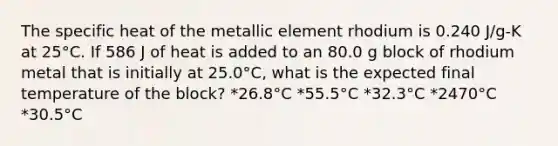 The specific heat of the metallic element rhodium is 0.240 J/g-K at 25°C. If 586 J of heat is added to an 80.0 g block of rhodium metal that is initially at 25.0°C, what is the expected final temperature of the block? *26.8°C *55.5°C *32.3°C *2470°C *30.5°C