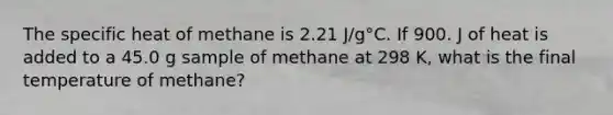 The specific heat of methane is 2.21 J/g°C. If 900. J of heat is added to a 45.0 g sample of methane at 298 K, what is the final temperature of methane?