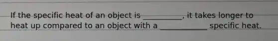 If the specific heat of an object is __________, it takes longer to heat up compared to an object with a ____________ specific heat.