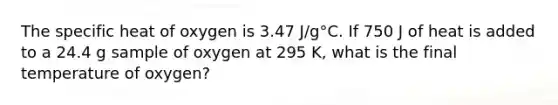 The specific heat of oxygen is 3.47 J/g°C. If 750 J of heat is added to a 24.4 g sample of oxygen at 295 K, what is the final temperature of oxygen?