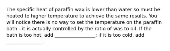 The specific heat of paraffin wax is lower than water so must be heated to higher temperature to achieve the same results. You will notice there is no way to set the temperature on the paraffin bath - it is actually controlled by the ratio of was to oil. If the bath is too hot, add _________________; if it is too cold, add _______________.