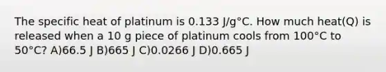 The specific heat of platinum is 0.133 J/g°C. How much heat(Q) is released when a 10 g piece of platinum cools from 100°C to 50°C? A)66.5 J B)665 J C)0.0266 J D)0.665 J