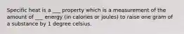 Specific heat is a ___ property which is a measurement of the amount of ___ energy (in calories or joules) to raise one gram of a substance by 1 degree celsius.