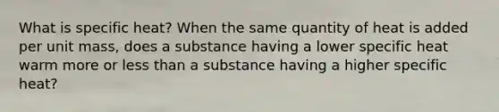 What is specific heat? When the same quantity of heat is added per unit mass, does a substance having a lower specific heat warm more or <a href='https://www.questionai.com/knowledge/k7BtlYpAMX-less-than' class='anchor-knowledge'>less than</a> a substance having a higher specific heat?