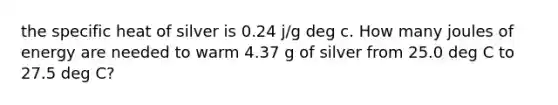 the specific heat of silver is 0.24 j/g deg c. How many joules of energy are needed to warm 4.37 g of silver from 25.0 deg C to 27.5 deg C?