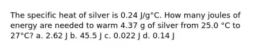 The specific heat of silver is 0.24 J/g°C. How many joules of energy are needed to warm 4.37 g of silver from 25.0 °C to 27°C? a. 2.62 J b. 45.5 J c. 0.022 J d. 0.14 J