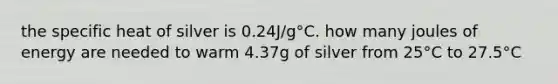 the specific heat of silver is 0.24J/g°C. how many joules of energy are needed to warm 4.37g of silver from 25°C to 27.5°C